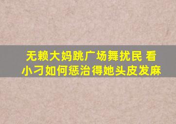 无赖大妈跳广场舞扰民 看小刁如何惩治得她头皮发麻